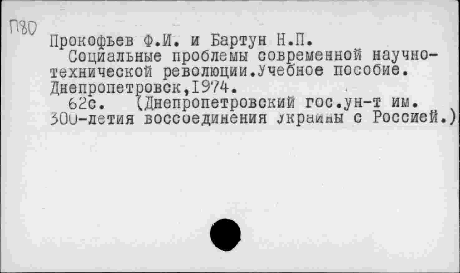 ﻿ТОО
Прокофьев Ф.И. и Бартун Н.П.
Социальные проблемы современной научно-технической революции.Учебное пособие. Днепропетровск,1974.
62с. ^Днепропетровский гос.ун-т им. ЗОи-летия воссоединения лкраипы с Россией.)